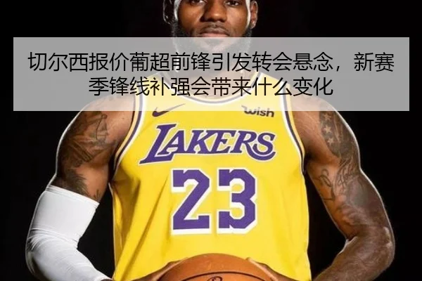 切尔西报价葡超前锋引发转会悬念，新赛季锋线补强会带来什么变化